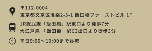 〒112-0004 東京都文京区後楽2-5-1 飯田橋ファーストビル 1F JR総武線「飯田橋」駅東口より徒歩7分大江戸線 「飯田橋」駅C3出口より徒歩3分 平日9:00～19:00まで診療